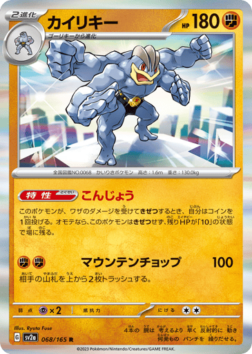 Machamp  
SV2a: Pokemon Card 151 
Product Details
Ability: Guts If this Pokémon would be Knocked Out by damage from an attack, flip a coin. If heads, this Pokémon is not Knocked Out, and its remaining HP becomes 10.
Rarity:Rare
Number:068/165
Card Type:Fighting
HP:180
Stage:Stage 2
Weakness:Psychic x2
Retreat Cost:2
Attack 1:[Fighting][Fighting] Mountain Chopping (100)
Discard the top 2 cards of your opponent's deck.
Flavor Text:With four arms that react more quickly than it can think, it can execute many