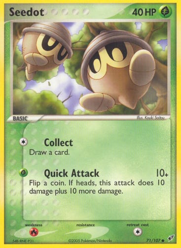 Seedot  
Deoxys  
Product Details
Card Number / Rarity:71/107 / Common
Card Type / HP / Stage:Grass / 40 / Basic
Attack 1:[1] Collect
Draw a card.
Attack 2:[G] Quick Attack (10+)
Flip a coin. If heads, this attack does 10 damage plus 10 more damage.
Weakness / Resistance / Retreat Cost:R / None / 1