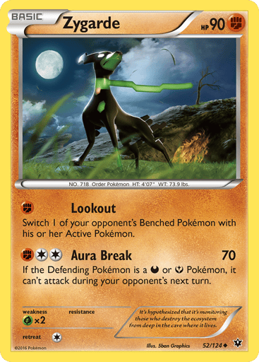 Zygarde  
Fates Collide 
Product Details
Card Number / Rarity:52/124 / Uncommon
Card Type / HP / Stage:Fighting / 90 / Basic
Attack 1:[F] Lookout
Switch 1 of your opponent's Benched Pokemon with his or her Active Pokemon.
Attack 2:[2F] Aura Break (70)
If the Defending Pokemon is a Darkness or Fairy Pokemon, it can't attack during your opponent's next turn.
Weakness / Resistance / Retreat Cost:Gx2 / None / 1