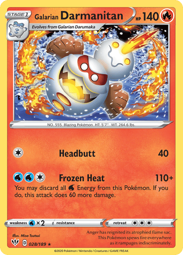 Galarian Darmanitan 
Darkness Ablaze 
Product Details
Card Number / Rarity:028/189 / Rare
Card Type / HP / Stage:Fire / 140 / Stage 1
Attack 1:[1] Headbutt (40)
Attack 2:[1WW] Frozen Heat (110+)
You may discard all Water Energy from this Pokémon. If you do, this attack does 60 more damage.
Weakness / Resistance / Retreat Cost:Wx2 / None / 3
