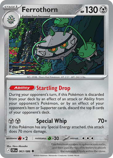 Ferrothorn 
Product Details
Card Number / Rarity:063/086 / Uncommon
Card Type / HP / Stage:Metal / 130 / Stage 1
Card Text:Ability: Startling Drop During your opponent's turn, if this Pokémon is discarded from your deck by an effect of an attack or Ability from your opponent's Pokémon, or by an effect of your opponent's Item or Supporter cards, discard the top 8 cards of your opponent's deck.
Attack 1:[MM] Special Whip (70+)