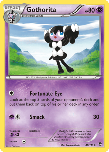 Gothorita  
Furious Fists 
Product Details
Card Number / Rarity:40/111 / Uncommon
Card Type / HP / Stage:Psychic / 80 / Stage 1
Attack 1:[1] Fortunate Eye
Look at the top 5 cards of your opponent's deck and put them back on top of his or her deck in any order.
Attack 2:[1P] Smack (30)
Weakness / Resistance / Retreat Cost:Px2 / / 1