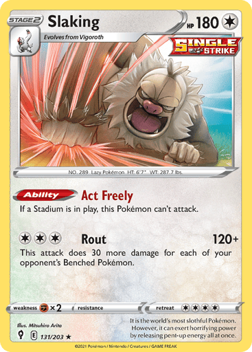 Slaking
Evolving Skies
Product Details
Card Number / Rarity:131/203 / Holo Rare
Card Type / HP / Stage:Colorless / 180 / Stage 2
Card Text:Ability — Act Freely
If a Stadium is in play, this Pokemon can't attack.
Attack 1:[3] Rout (120+)
This attack does 30 more damage for each of your opponent's Benched Pokemon.
Weakness / Resistance / Retreat Cost:Fx2 / / 4