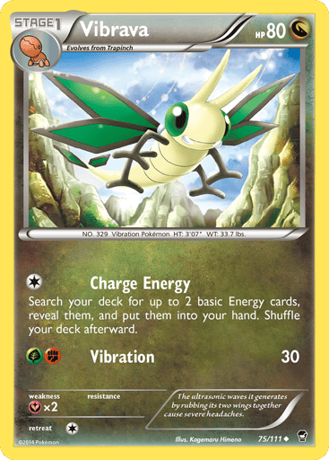 Vibrava  
Furious Fists 
Product Details
Card Number / Rarity:75/111 / Uncommon
Card Type / HP / Stage:Dragon / 80 / Stage 1
Attack 1:[1] Charge Energy
Search your deck for up to 2 basic Energy cards, reveal them, and put them into your hand. Shuffle your deck afterward.
Attack 2:[GF] Vibration (30)
Weakness / Resistance / Retreat Cost:Yx2 / / 1