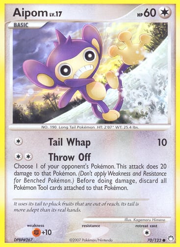 Aipom  
Mysterious Treasures 
Product Details
Card Number / Rarity:70/123 / Common
Card Type / HP / Stage:Colorless / 60 / Basic
Attack 1:[1] Tail Whap (10)
Attack 2:[2] Throw Off
Choose 1 of your opponent's Pokémon. This attack does 20 damage to that Pokémon. (Don't apply Weakness and Resistance for Benched Pokémon.) Before doing damage, discard all Pokémon Tool cards attached to that Pokémon.
Weakness / Resistance / Retreat Cost:F+10 / / 1