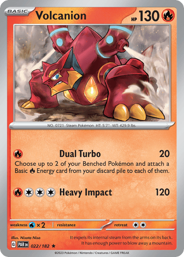 Volcanion
Paradox Rift
Product Details
Card Number / Rarity:022/182 / Rare
Card Type / HP / Stage:Fire / 130 / Basic
Attack 1:[R] Dual Turbo (20)
Choose up to 2 of your Benched Pokémon. For each of those Pokémon, attach a Basic R Energy card from your discard pile to that Pokémon.
Attack 2:[3R] Heavy Impact (120)
Weakness / Resistance / Retreat Cost:Wx2 / None / 2
