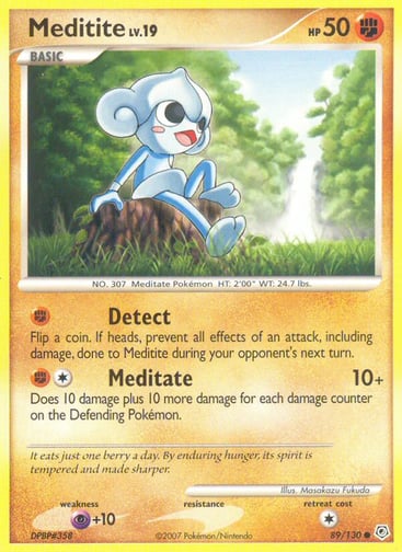Meditite  
Diamond and Pearl 
Product Details
Card Number / Rarity:89/130 / Common
Card Type / HP / Stage:Fighting / 50 / Basic
Attack 1:[F] Detect
Flip a coin. If heads, prevent all effects of an attack, including damage, done to Meditite during your opponent's next turn.
Attack 2:[1F] Meditate (10+)
Does 10 damage plus 10 more damage for each damage counter on the Defending Pokémon.
Weakness / Resistance / Retreat Cost:P+10 / / 1