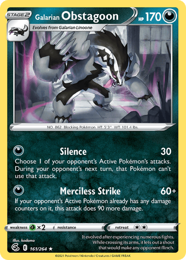 Galarian Obstagoon
Fusion Strike
Product Details
Card Number / Rarity:161/264 / Holo Rare
Card Type / HP / Stage:Darkness / 170 / Stage 2
Attack 1:[D] Silence (30)
Choose 1 of your opponent's Active Pokémon's attacks. During your opponent's next turn, that Pokémon can't use that attack.
Attack 2:[D] Merciless Strike (60+)
If your opponent's Active Pokémon already has any damage counters on it, this attack does 90 more damage.
Weakness / Resistance / Retreat Cost:Gx2 / None / 2