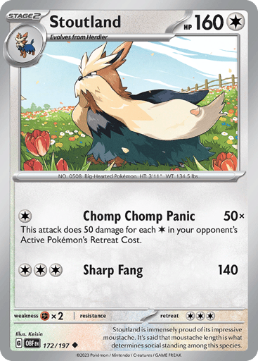 Stoutland
Obsidian Flames
Product Details
Card Number / Rarity:172/197 / Uncommon
Card Type / HP / Stage:Colorless / 160 / Stage 2
Attack 1:[1] Chop Chop Panic (50x)
This attack does 50 damage for each [C] in your opponent’s Active Pokémon’s Retreat Cost.
Attack 2:[3] Sharp Fang (140)
Weakness / Resistance / Retreat Cost:Fx2 / None / 3