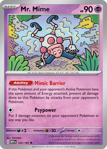 Mr. Mime
151
Product Details
Card Number / Rarity:122/165 / Rare
Card Type / HP / Stage:Psychic / 90 / Basic
Card Text:Ability — Mimic Barrier
If this Pokemon and your opponent's Active Pokemon have the same amount of Energy attached, Prevent all damage done to this Pokemon by attacks from your opponent's Pokemon.
Attack 1:[1] Psypower
Put 3 damage counters on your opponent's Pokemon in any way you like.
Weakness / Resistance / Retreat Cost:Dx2 / F-30 / 1