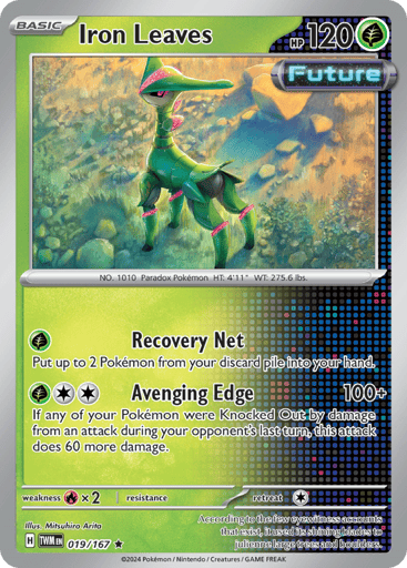 Iron Leaves
Twilight Masquerade
Product Details
Card Number / Rarity:019/167 / Rare
Card Type / HP / Stage:Grass / 120 / Basic
Attack 1:[G] Recovery Net Put up to 2 Pokémon from your discard pile into your hand.
Attack 2:[GCC] Avenging Edge (100+) If any of your Pokémon were Knocked Out by damage from an attack during your opponent's last turn, this attack does 60 more damage.
Weakness / Resistance / Retreat Cost:Rx2 / None / 1