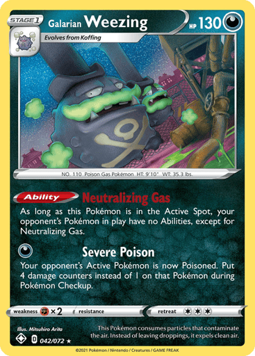 Galarian Weezing
Shining Fates
Product Details
Card Number / Rarity:042/072 / Holo Rare
Card Type / HP / Stage:Darkness / 130 / Stage 1
Card Text:Ability — Neutralizing Gas
As long as this Pokemon is in the Active Spot, your opponent's Pokemon in play have no Abilities, except for Neutralizing Gas.
Attack 1:[D] Severe Poison
Your opponent's Active Pokemon is now Poisoned. Put 4 damage counters instead of 1 on that Pokemon during Pokemon Checkup.
Weakness / Resistance / Retreat Cost:Fx2 / None / 3