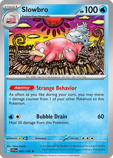 Slowbro
Scarlet & Violet
Product Details
Card Number / Rarity:043/198 / Rare
Card Type / HP / Stage:Water / 100 / Stage 1
Card Text:Ability — Strange Behavior As often as you like during your turn, you may move a damage counter from 1 of your Pokemon to this Pokemon.
Attack 1:[1W] Bubble Drain (60)
Heal 30 damage from this Pokemon.
Weakness / Resistance / Retreat Cost:Lx2 / None / 3