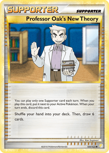 Professor Oak's New Theory  
HeartGold SoulSilver 
Product Details
Card Number / Rarity:101/123 / Uncommon
Card Type / HP / Stage:Supporter / 0 / Supporter
Card Text:You can play only one Supporter each turn. When you play this card, put it next to your Active Pokemon. When your turn ends, discard this card.
Attack 1:Shuffle your hand into your deck. Then, draw 6 cards.
