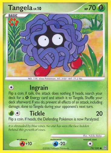 Tangela  
Stormfront  
Product Details
Card Number / Rarity:78/100 / Common
Card Type / HP / Stage:Grass / 70 / Basic
Attack 1:[1] Ingrain
Flip a coin. If tails, this attack does nothing. If heads, search your deck for a Grass Energy card and attach it to Tangela. Shuffle your deck afterward. If you do, prevent all effects of an attack, including damage, done to Tangela during your opponent's next turn.
Attack 2:[1G] Tickle (20)