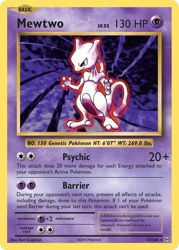 Mewtwo  
Evolutions  
Product Details
Card Number / Rarity:51/108 / Rare
Card Type / HP / Stage:Psychic / 130 / Basic
Attack 1:[2] Psychic (20+)
This attack does 20 more damage for each Energy card attached to your opponent's Active Pokemon.
Attack 2:[PP] Barrier
During your opponent's next turn, prevents all effects of attacks, including damage, done to this Pokemon. If 1 of your Pokemon used Barrier during your last turn, this attack can't be used.