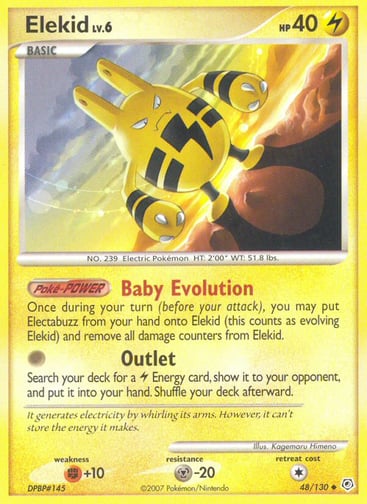 Elekid  
Diamond and Pearl  
Product Details
Card Number / Rarity:48/130 / Uncommon
Card Type / HP / Stage:Lightning / 40 / Basic
Card Text:Poké-POWER — Baby Evolution
Once during your turn (before your attack), you may put Electabuzz from your hand onto Elekid (this counts as evolving Elekid) and remove all damage counters from Elekid.
Attack 1:[0] Outlet
Search your deck for a Lightning Energy card, show it to your opponent, and put it into your hand. Shuffle your deck afterward.