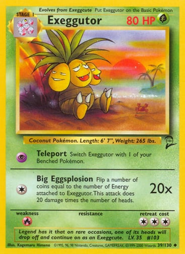 Exeggutor 
Base Set 2 
Product Details
Card Number / Rarity:039/130 / Uncommon
Card Type / HP / Stage:Grass / 80 / Stage 1
Attack 1:[P] Teleport
Switch Exeggutor with 1 of your Benched Pokémon.
Attack 2:[1] Big Eggsplosion (20x)
Flip a number of coins equal to the number of Energy attached to Exeggutor. This attack does 20 damage times the number of heads.
Weakness / Resistance / Retreat Cost:R / / 3