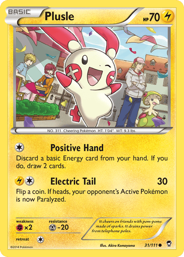 Plusle 
Furious Fists 
Product Details
Card Number / Rarity:31/111 / Common
Card Type / HP / Stage:Lightning / 70 / Basic
Attack 1:[1] Positive Hand
Discard a basic Energy card from your hand. If you do, draw 2 cards.
Attack 2:[1L] Electric Tail (30)
Flip a coin. If heads, your opponent's Active Pokémon is now Paralyzed.
Weakness / Resistance / Retreat Cost:Fx2 / M-20 / 1