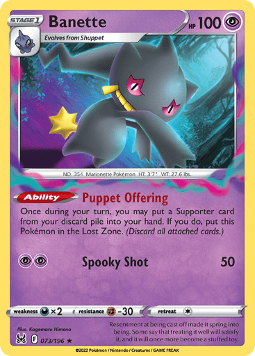 Banette
Lost Origin
Product Details
Card Number / Rarity:073/196 / Rare
Card Type / HP / Stage:Psychic / 100 / Stage 1
Card Text:Ability — Puppet Offering
Once during your turn, you may put a Supporter card from your discard pile into your hand. If you do, put this Pokémon in the Lost Zone. (Discard all attached cards.)
Attack 1:[PP] Spooky Shot (50)
Weakness / Resistance / Retreat Cost:Dx2 / F-30 / 1