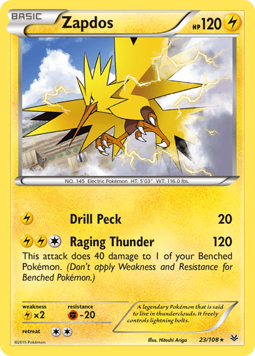 Zapdos  
Roaring Skies 
Product Details
Card Number / Rarity:23/108 / Rare
Card Type / HP / Stage:Lightning / 120 / Basic
Attack 1:[L] Drill Peck (20)
Attack 2:[1LL] Raging Thunder (120)
This attack does 40 damage to 1 of your Benched Pokemon. (Don't apply Weakness and Resistance for Benched Pokemon.)
Weakness / Resistance / Retreat Cost:Lx2 / F-20 / 2