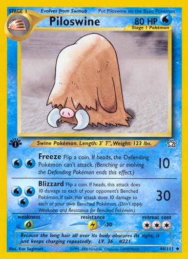 Piloswine (1st Edition) 
Neo Discovery 
Product Details
Card Number / Rarity:044/111 / Uncommon
Card Type / HP / Stage:Water / 80 / Stage 1
Attack 1:[WW] Freeze (10)
Flip a coin. If heads, the Defending Pokémon can't attack. (Benching or evolving the Defending Pokémon ends this effect.)
Attack 2:[WWW] Blizzard (30)
Flip a coin. If heads, this attack does 10 damage to each of your opponent's Benched Pokémon. If tails, this attack does 10 damage to each of your own Benched Pokémon. (Don't apply Weakness and