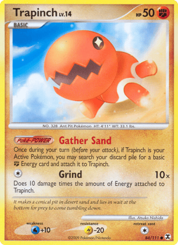 Trapinch  
Rising Rivals 
Product Details
Card Number / Rarity:84/111 / Common
Card Type / HP / Stage:Fighting / 50 / Basic
Card Text:Gather Sand - Once during your turn (before your attack), if Trapinch is your Active Pokemon, you may search your discard pile for a basic F Energy card and attach it to Trapinch. (Poke-POWER)
Attack 1:[1] Grind (10x) Does 10 damage times the amount of Energy attached to Trapinch.
Weakness / Resistance / Retreat Cost:W+10 / L-20 / 1
