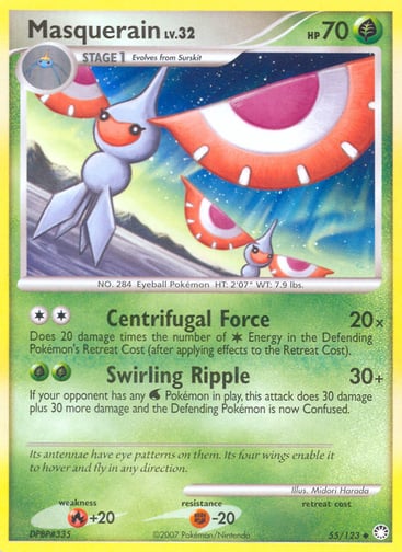 Masquerain  
Mysterious Treasures 
Product Details
Card Number / Rarity:55/123 / Uncommon
Card Type / HP / Stage:Grass / 70 / Stage 1
Attack 1:[2] Centrifugal Force (20x)
Does 20 damage times the number of Colorless Energy in the Defending Pokémon's Retreat Cost (after applying effects to the Retreat Cost).
Attack 2:[GG] Swirling Ripple (30+)
If your opponent has any Water Pokemon in play, this attack does 30 damage plus 30 more damage and the Defending Pokémon is now Confused.
Weakness / Resistance / Ret