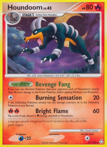 Houndoom  
Legends Awakened 
Product Details
Card Number / Rarity:57/146 / Uncommon
Card Type / HP / Stage:Fire / 80 / Stage 1
Card Text:Poké-BODY — Revenge Fang
If you have less Benched Pokémon than your opponent, each of Houndoom's attacks does 40 more damage to the Active Pokémon (before applying Weakness and Resistance).
Attack 1:[1] Burning Sensation (20)
If the Defending Pokémon already has any damage counters on it, the Defending Pokémon is now Burned.