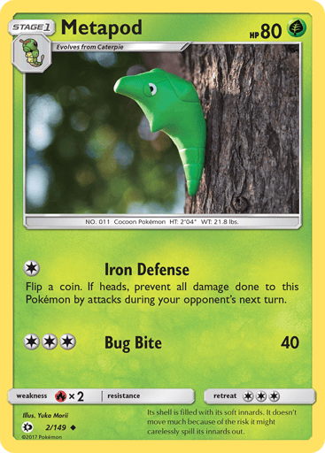 Metapod  
SM Base Set 
Product Details
Card Number / Rarity:2/149 / Uncommon
Card Type / HP / Stage:Grass / 80 / Stage 1
Attack 1:[1] Iron Defense
Flip a coin. If heads, prevent all damage done to this Pokemon by attacks during your opponent's next turn.
Attack 2:[3] Bug Bite (40)
Weakness / Resistance / Retreat Cost:Rx2 / None / 3