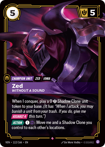 Zed, Without A Sound
Vendetta
Product Details
When I conquer, play a 0 Might Shadow Clone unit token to your base. (It has "When I attack, you may banish a unit from your trash. If you do, give me [ASSAULT 4] this turn.")
[ACTION] 1 and 1 Chaos: Move me and a Shadow Clone you control to each other's locations.
Rarity:Rare
Number:112/166
Energy Cost:5
Might:5
Card Type:Champion Unit
Tag:Ionia;Zed
Domain:Chaos