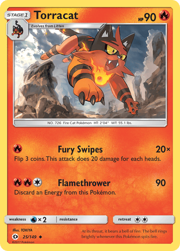 Torracat  
SM Base Set 
Product Details
Card Number / Rarity:25/149 / Uncommon
Card Type / HP / Stage:Fire / 90 / Stage 1
Attack 1:[R] Fury Swipes (20x)
Flip 3 coins. This attack does 20 damage times the number of heads.
Attack 2:[1RR] Flamethrower (90)
Discard an Energy attached to this Pokemon.
Weakness / Resistance / Retreat Cost:Wx2 / None / 2