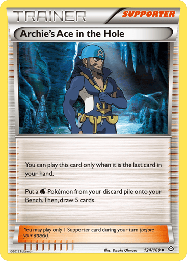 Archie's Ace in the Hole 
Primal Clash 
Product Details
Card Number / Rarity:124/160 / Uncommon
Card Type / HP / Stage:Supporter / /
Card Text:You can play this card only when it is the last card in your hand. Put a Water Pokémon from your discard pile onto your Bench. Then, draw 5 cards.
Weakness / Resistance / Retreat Cost: / None / 0
