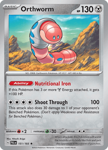 Orthworm
Paldea Evolved
Product Details
Card Number / Rarity:151/193 / Rare
Card Type / HP / Stage:Metal / 130 / Basic
Card Text:Ability — Nutritional Iron
If this Pokémon has 3 or more M Energy attached, it gets +100 HP.
Attack 1:[4] Shoot Through (100)
This attack also does 30 damage to 1 of your opponent's Benched Pokémon. (Don't apply Weakness and Resistance for Benched Pokémon.)
Weakness / Resistance / Retreat Cost:Fx2 / G-30 / 2