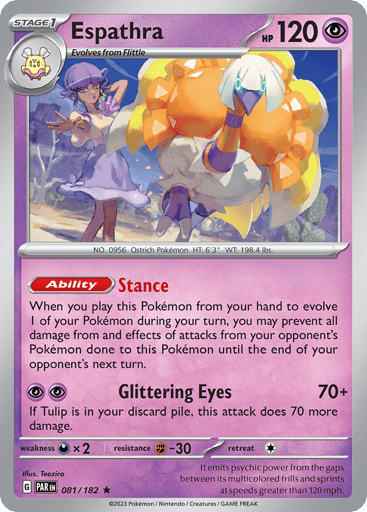 Espathra
Paradox Rift
Product Details
Card Number / Rarity:081/182 / Rare
Card Type / HP / Stage:Psychic / 120 / Stage 1
Card Text:Ability — Stance
When you play this Pokémon from your hand to evolve 1 of your Pokémon during your turn, you may prevent all damage from and effects of attacks done to this Pokémon during your opponent's next turn.
Attack 1:[PP] Glittering Eyes (70+)
If Tulip is in your discard pile, this attack does 70 more damage.
Weakness / Resistance / Retreat Cost:Dx2 / F-30 / 1