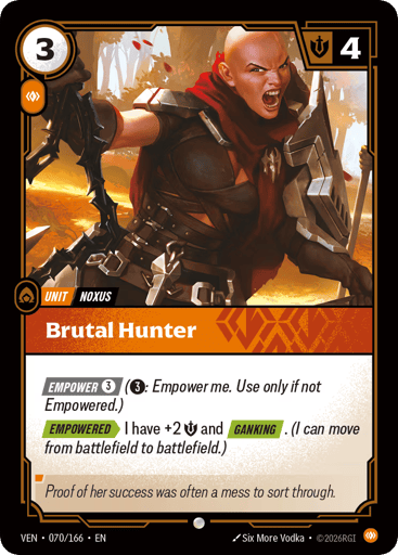 Brutal Hunter
Vendetta
Product Details
[EMPOWER 3] (3: Empower me. Use only if not Empowered.)
[EMPOWERED] I have +2 Might and [GANKING]. (I can move from battlefield to battlefield.)
Rarity:Common
Number:070/166
Energy Cost:3
Power Cost:1
Might:4
Card Type:Unit
Tag:Noxus
Domain:Body
Flavor Text:Proof of her success was often a mess to sort through.
