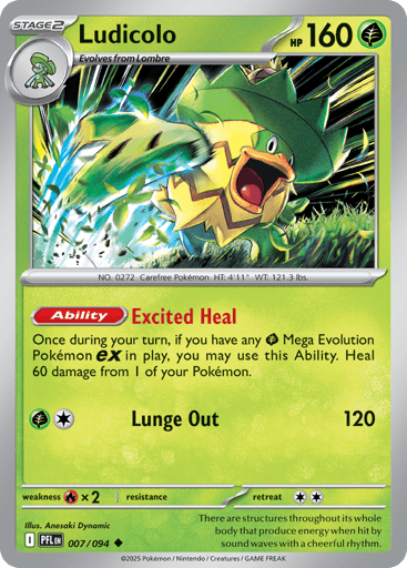 Ludicolo
Phantasmal Flames
Product Details
Card Number / Rarity:007/094 / Uncommon
Card Type / HP / Stage:Grass / 160 / Stage 2
Card Text:Ability: Excited Heal Once during your turn, if you have any Grass Mega Evolution Pokemon ex in play, you may use this Ability. Heal 60 damage from 1 of your Pokemon.
Attack 1:[GC] Lunge Out (120)
Weakness / Resistance / Retreat Cost:Rx2 / / 2
Artist:Anesaki Dynamic