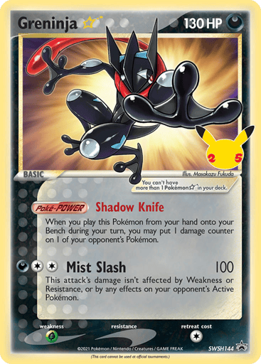Greninja Star 
Sword & Shield Promo Cards  
Product Details
Card Number / Rarity:SWSH144 / Promo
Card Type / HP / Stage:Darkness / 130 / Basic
Card Text:(This card cannot be used at official tournaments.)
[Poke-POWER] Shadow Knife
When you play this Pokemon from your hand onto your Bench during your turn, you may put 1 damage counter on 1 of your opponent's Pokemon.
Attack 1:[2D] Mist Slash (100)