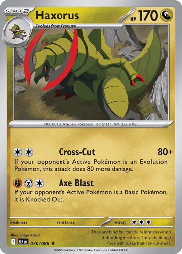 Haxorus  
Black Bolt 
Product Details
Card Number / Rarity:070/086 / Rare
Card Type / HP / Stage:Dragon / 170 / Stage 2
Attack 1:[CC] Cross-Cut (80+)
If your opponent's Active Pokémon is an Evolution Pokémon, this attack does 80 more damage.
Attack 2:[FMC] Axe Blast
If your opponent's Active Pokémon is a Basic Pokémon, it is Knocked Out.
Weakness / Resistance / Retreat Cost: / / 3