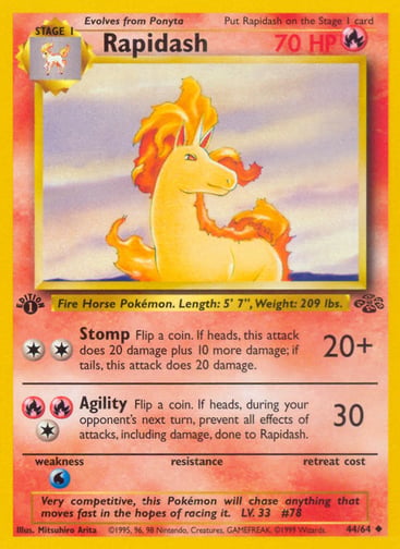 Rapidash (Unlimited) 
Jungle  
Product Details
Card Number / Rarity:44/64 / Uncommon
Card Type / HP / Stage:Fire / 70 / Stage 1
Attack 1:[2] Stomp (20+)
Flip a coin. If heads, this attack does 20 damage plus 10 more damage; if tails, this attack does 20 damage.
Attack 2:[1RR] Agility (30)
Flip a coin. If heads, during your opponent's next turn, prevent all effects of attacks, including damage, done to Rapidash.