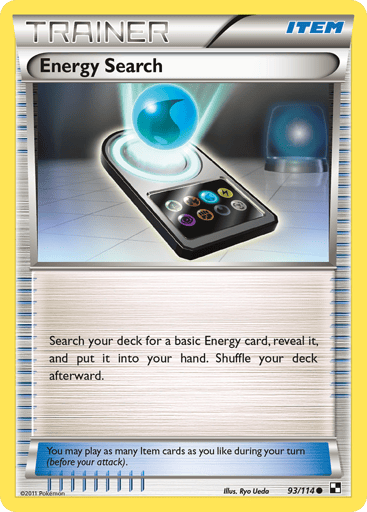Energy Search 
Black and White 
Product Details
Card Number / Rarity:93/114 / Common
Card Type / HP / Stage:Item / 0 / Item
Card Text:You may play as many Item cards as you like during your turn (before your attack).
Attack 1:Search your deck for a basic Energy card, reveal it, and put it into your hand. Shuffle your deck afterward.