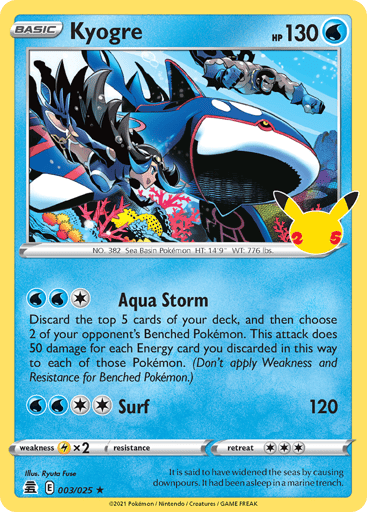 Kyogre  
Celebrations  
Product Details
Card Number / Rarity:003/025 / Holo Rare
Card Type / HP / Stage:Water / 130 / Basic
Attack 1:[1WW] Aqua Storm
Discard the top 5 cards of your deck, and then choose 2 of your opponent's Benched Pokémon. This attack does 50 damage for each Energy card you discarded this way to each of those Pokémon. (Don't apply Weakness and Resistance for Benched Pokémon.)
Attack 2:[2WW] Surf (120)