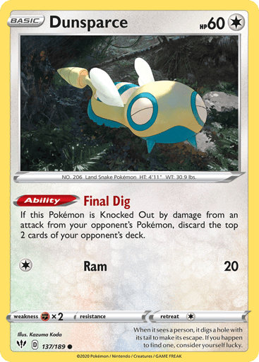 Dunsparce  
Darkness Ablaze 
Product Details
Card Number / Rarity:137/189 / Common
Card Type / HP / Stage:Colorless / 60 / Basic
Card Text:Ability — Final Dig
If this Pokémon is Knocked Out by damage from an opponent's attack, discard the top 2 cards of your opponent's deck.
Attack 1:[1] Ram (20)
Weakness / Resistance / Retreat Cost:Fx2 / None / 1