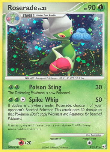 Roserade  
Diamond and Pearl 
Product Details
Card Number / Rarity:13/130 / Holo Rare
Card Type / HP / Stage:Grass / 90 / Stage 1
Attack 1:[GG] Poison Sting (30)
The Defending Pokémon is now Poisoned.
Attack 2:[1GG] Spike Whip (50)
If Budew is anywhere under Roserade, choose 1 of your opponent's Benched Pokémon. This attack does 30 damage to that Pokémon. (Don't apply Weakness and Resistance for Benched Pokémon.)
Weakness / Resistance / Retreat Cost:R+20 / / 1