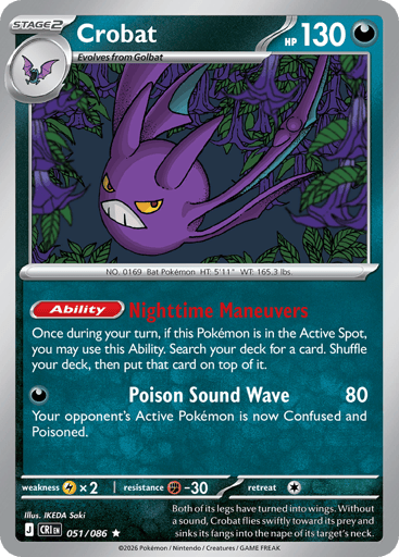 Crobat 
Product Details
Card Number / Rarity:051/086 / Rare
Card Type / HP / Stage:Darkness / 130 / Stage 2
Card Text:Ability: Nighttime Maneuvers Once during your turn, if this Pokémon is in the Active Spot, you may use this Ability. Search your deck for a card. Shuffle your deck, then put that card on top of it.
Attack 1:[D] Poison Sound Wave (80)
Your opponent's Active Pokémon is now Confused and Poisoned.
Weakness / Resistance / Retreat Cost:Lx2 / F-30 / 1
