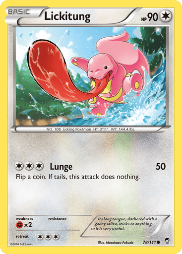 Lickitung 
Furious Fists 
Product Details
Card Number / Rarity:78/111 / Common
Card Type / HP / Stage:Colorless / 90 / Basic
Attack 1:[3] Lunge (50)
Flip a coin. If tails, this attack does nothing.
Weakness / Resistance / Retreat Cost:Fx2 / / 3