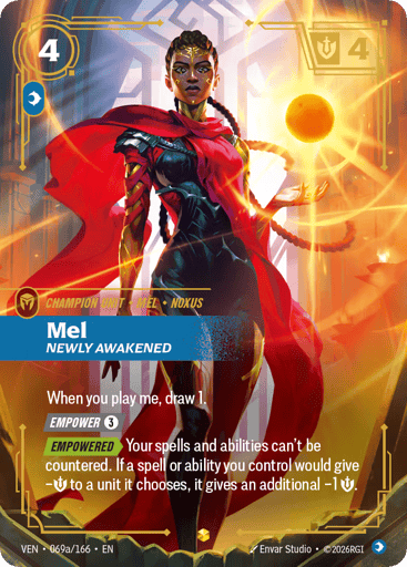 Mel, Newly Awakened
Vendetta
Product Details
When you play me, draw 1.
[EMPOWER 3]
[EMPOWERED] Your spells and abilities can't be countered. If a spell or ability you control would give -Might to a unit it chooses, it gives an additional -1 Might.
Rarity:Showcase
Number:069a/166
Energy Cost:4
Power Cost:1
Might:4
Card Type:Champion Unit
Tag:Noxus;Mel
Domain:Mind