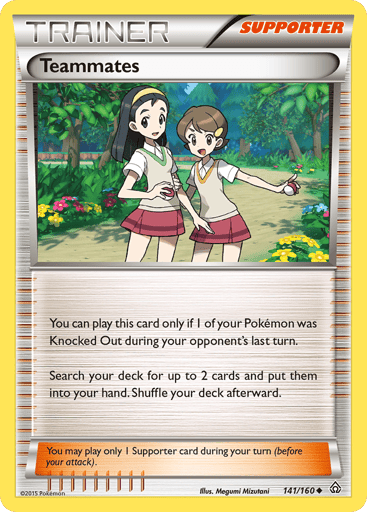 Teammates  
Primal Clash 
Product Details
Card Number / Rarity:141/160 / Uncommon
Card Type / HP / Stage:Supporter / /
Card Text:You can play this card only if 1 of your Pokémon was Knocked Out during your opponent's last turn. Search your deck for up to 2 cards and put them into your hand. Shuffle your deck afterward.