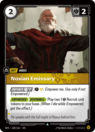 Noxian Emissary
Vendetta
Product Details
[EMPOWER 1 and 1 Order] (1 and 1 Order: Empower me. Use only if not Empowered.)
[EMPOWERED][DEATHKNELL] Play two 1 Might Recruit unit tokens to your base. (When I die while Empowered, get the effect.)
Rarity:Uncommon
Number:128/166
Energy Cost:2
Might:2
Card Type:Unit
Tag:Noxus
Domain:Order
Flavor Text:He speaks with the full might of Noxus behind him.