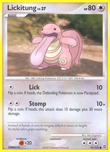 Lickitung  
Secret Wonders 
Product Details
Card Number / Rarity:91/132 / Common
Card Type / HP / Stage:Colorless / 80 / Basic
Attack 1:[1] Lick (10)
Flip a coin. If heads, the Defending Pokémon is now Paralyzed.
Attack 2:[2] Stomp (10+)
Flip a coin. If heads, this attack does 10 damage plus 30 more damage.
Weakness / Resistance / Retreat Cost:F+20 / / 3